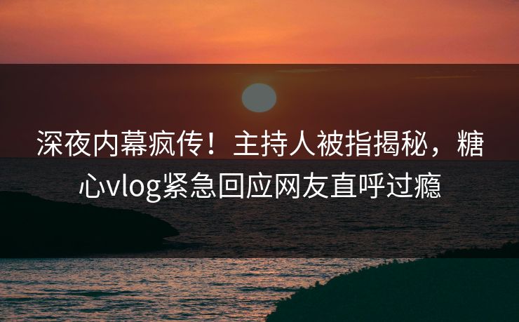 深夜内幕疯传！主持人被指揭秘，糖心vlog紧急回应网友直呼过瘾