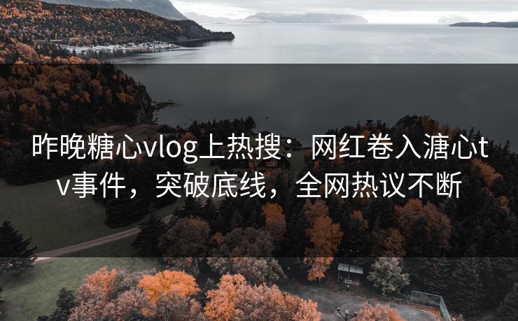 昨晚糖心vlog上热搜：网红卷入溏心tv事件，突破底线，全网热议不断