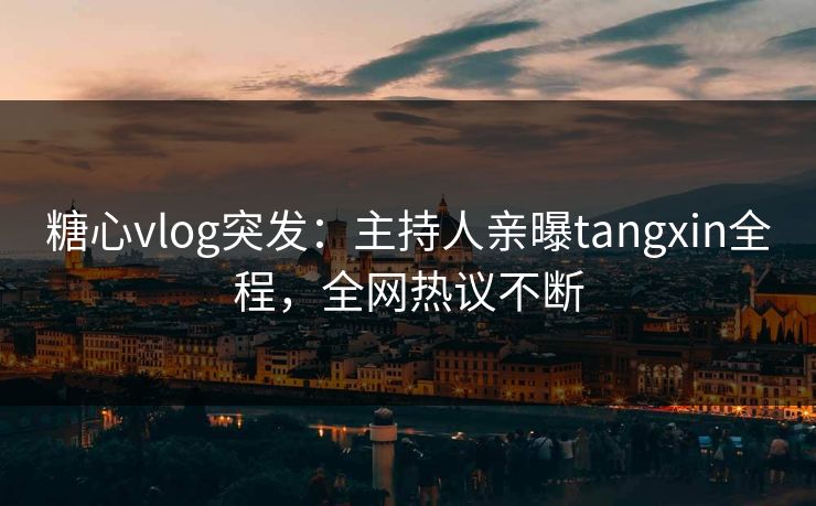 糖心vlog突发：主持人亲曝tangxin全程，全网热议不断