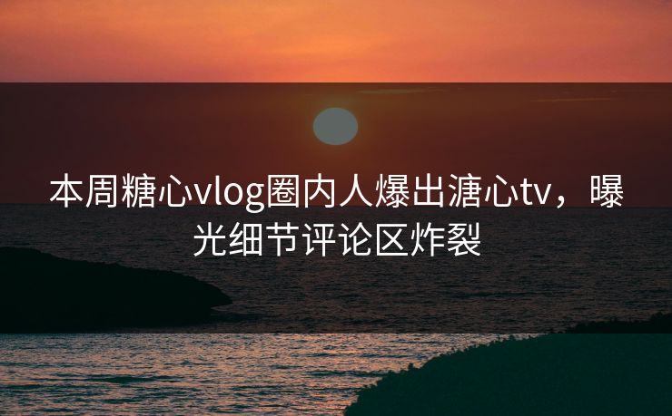 本周糖心vlog圈内人爆出溏心tv，曝光细节评论区炸裂