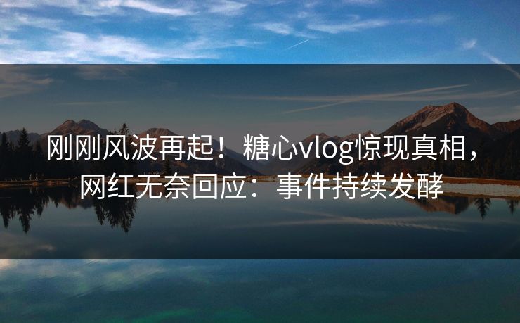 刚刚风波再起！糖心vlog惊现真相，网红无奈回应：事件持续发酵