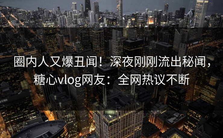 圈内人又爆丑闻！深夜刚刚流出秘闻，糖心vlog网友：全网热议不断