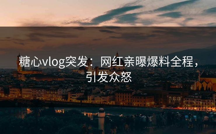 糖心vlog突发：网红亲曝爆料全程，引发众怒
