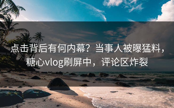点击背后有何内幕？当事人被曝猛料，糖心vlog刷屏中，评论区炸裂