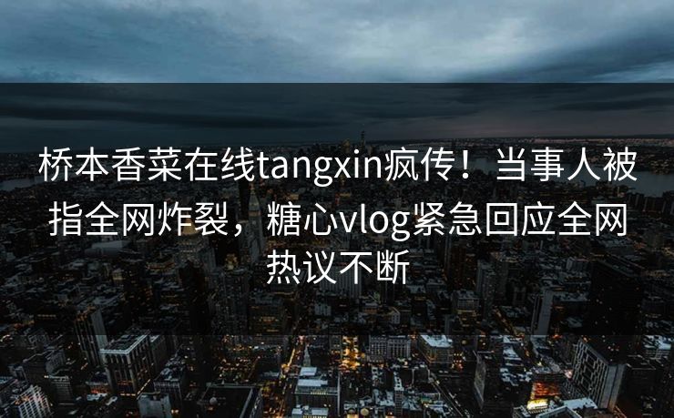 桥本香菜在线tangxin疯传！当事人被指全网炸裂，糖心vlog紧急回应全网热议不断