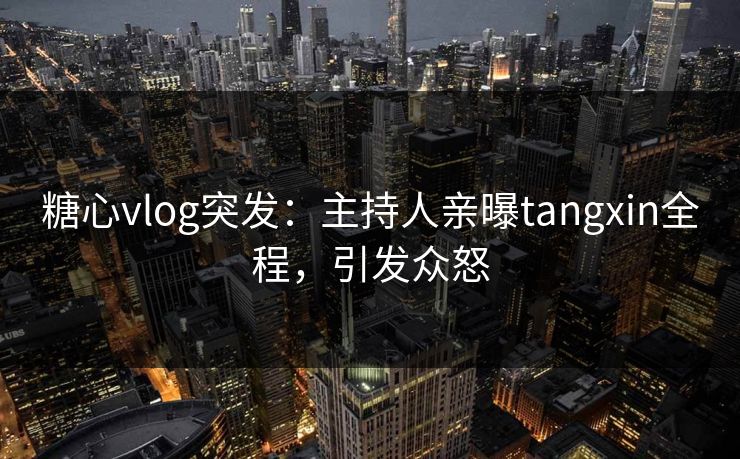 糖心vlog突发：主持人亲曝tangxin全程，引发众怒