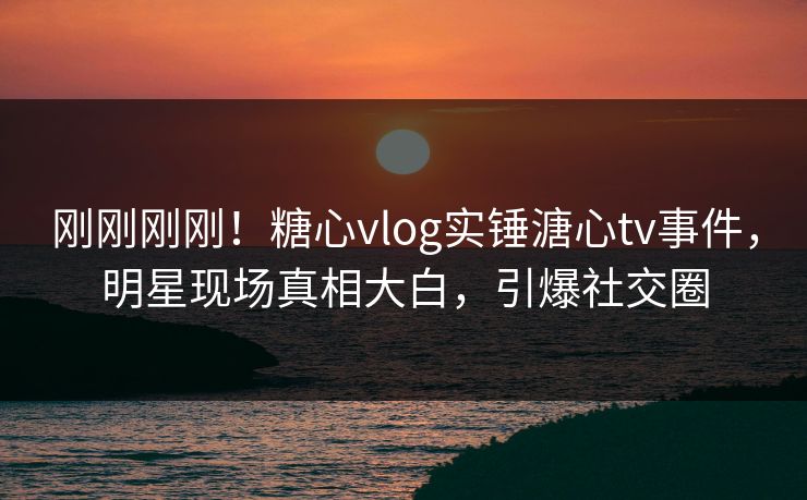刚刚刚刚！糖心vlog实锤溏心tv事件，明星现场真相大白，引爆社交圈