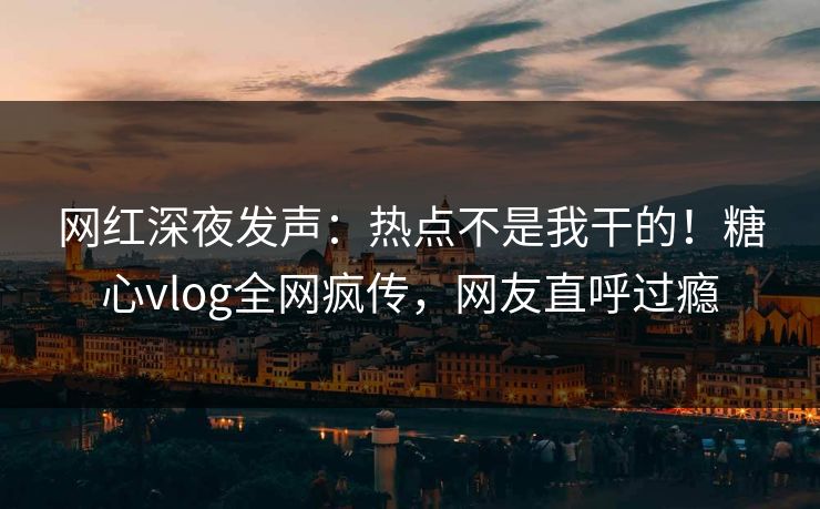 网红深夜发声：热点不是我干的！糖心vlog全网疯传，网友直呼过瘾