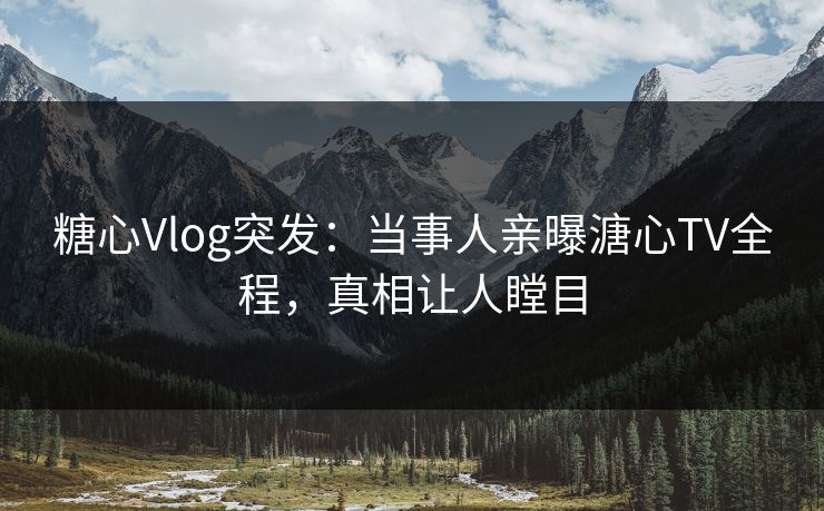 糖心Vlog突发：当事人亲曝溏心TV全程，真相让人瞠目