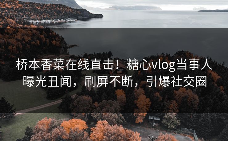 桥本香菜在线直击！糖心vlog当事人曝光丑闻，刷屏不断，引爆社交圈