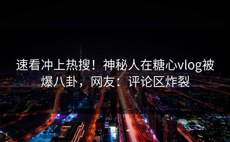 速看冲上热搜！神秘人在糖心vlog被爆八卦，网友：评论区炸裂