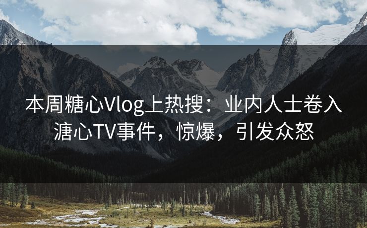 本周糖心Vlog上热搜：业内人士卷入溏心TV事件，惊爆，引发众怒