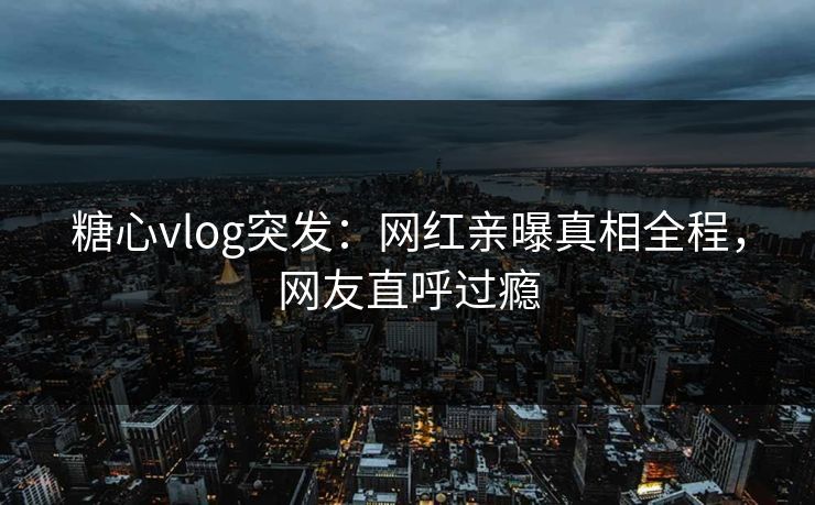 糖心vlog突发：网红亲曝真相全程，网友直呼过瘾