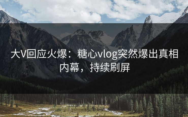 大V回应火爆：糖心vlog突然爆出真相内幕，持续刷屏