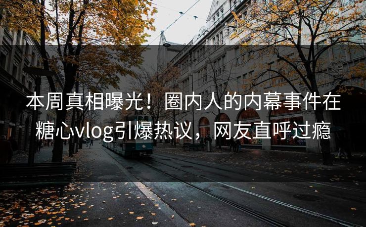 本周真相曝光！圈内人的内幕事件在糖心vlog引爆热议，网友直呼过瘾