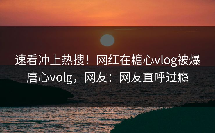 速看冲上热搜！网红在糖心vlog被爆唐心volg，网友：网友直呼过瘾