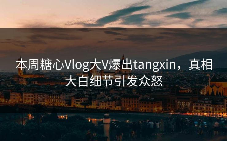 本周糖心Vlog大V爆出tangxin，真相大白细节引发众怒