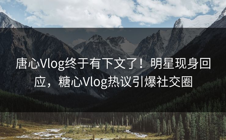 唐心Vlog终于有下文了！明星现身回应，糖心Vlog热议引爆社交圈