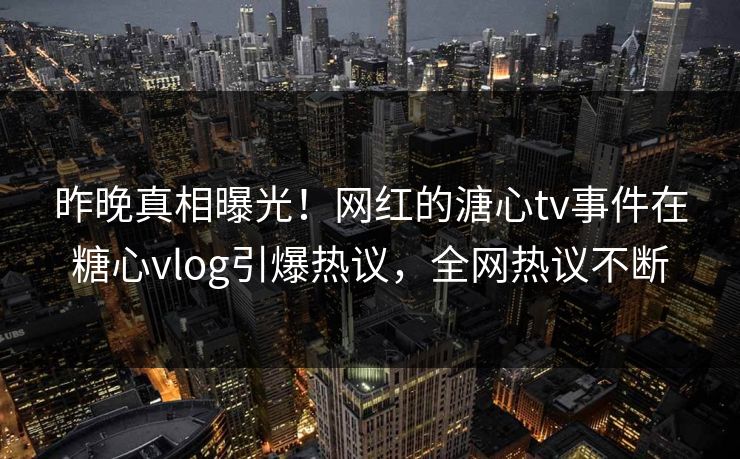 昨晚真相曝光！网红的溏心tv事件在糖心vlog引爆热议，全网热议不断
