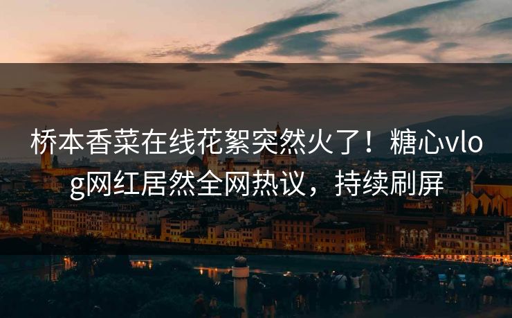 桥本香菜在线花絮突然火了！糖心vlog网红居然全网热议，持续刷屏