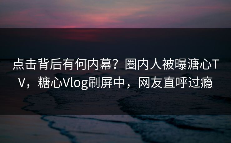 点击背后有何内幕？圈内人被曝溏心TV，糖心Vlog刷屏中，网友直呼过瘾