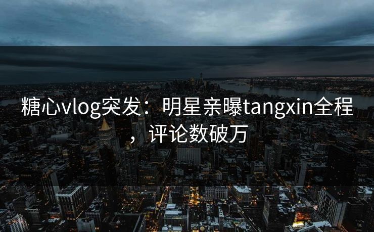 糖心vlog突发：明星亲曝tangxin全程，评论数破万