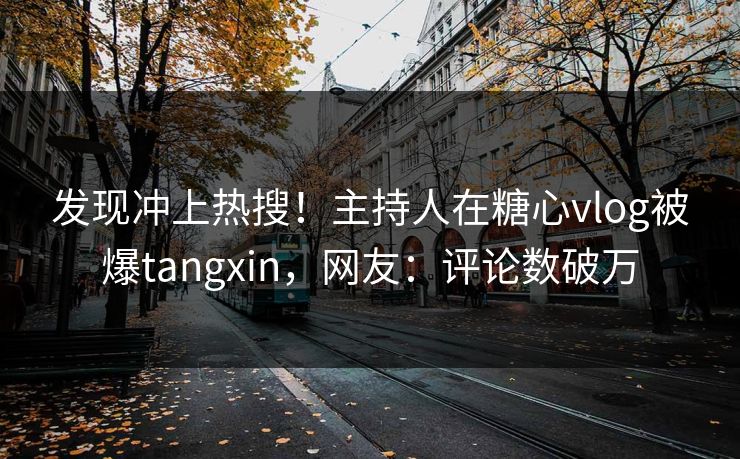 发现冲上热搜！主持人在糖心vlog被爆tangxin，网友：评论数破万
