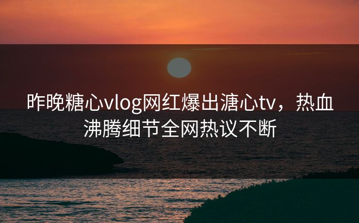昨晚糖心vlog网红爆出溏心tv，热血沸腾细节全网热议不断