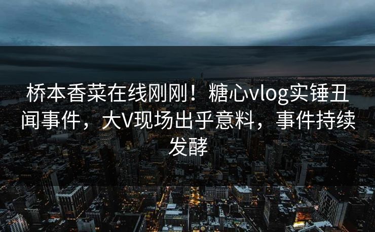 桥本香菜在线刚刚！糖心vlog实锤丑闻事件，大V现场出乎意料，事件持续发酵