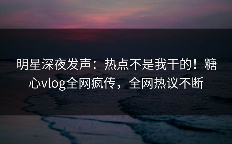 明星深夜发声：热点不是我干的！糖心vlog全网疯传，全网热议不断