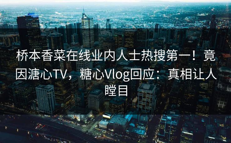 桥本香菜在线业内人士热搜第一！竟因溏心TV，糖心Vlog回应：真相让人瞠目