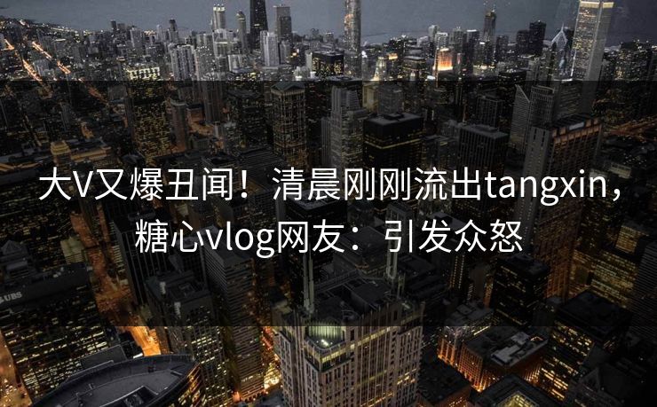 大V又爆丑闻！清晨刚刚流出tangxin，糖心vlog网友：引发众怒