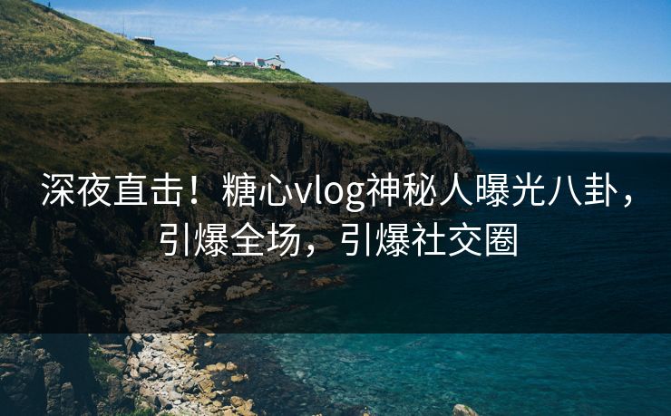 深夜直击！糖心vlog神秘人曝光八卦，引爆全场，引爆社交圈