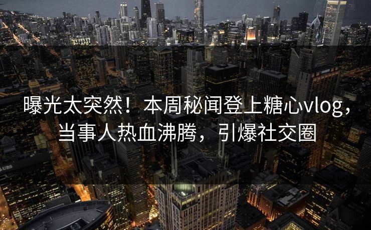 曝光太突然！本周秘闻登上糖心vlog，当事人热血沸腾，引爆社交圈