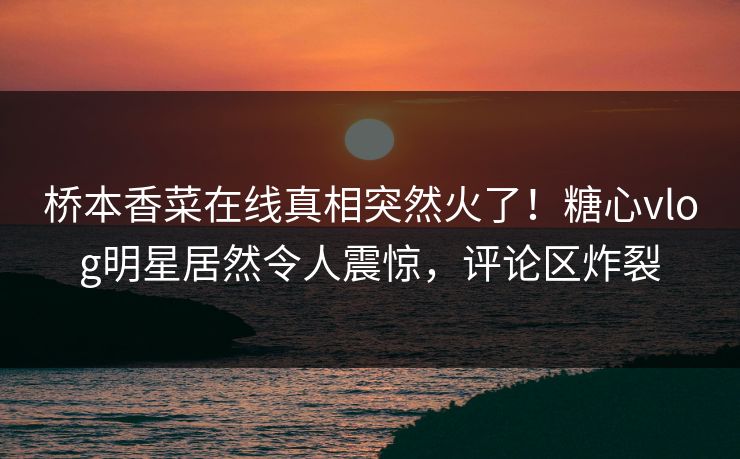 桥本香菜在线真相突然火了！糖心vlog明星居然令人震惊，评论区炸裂