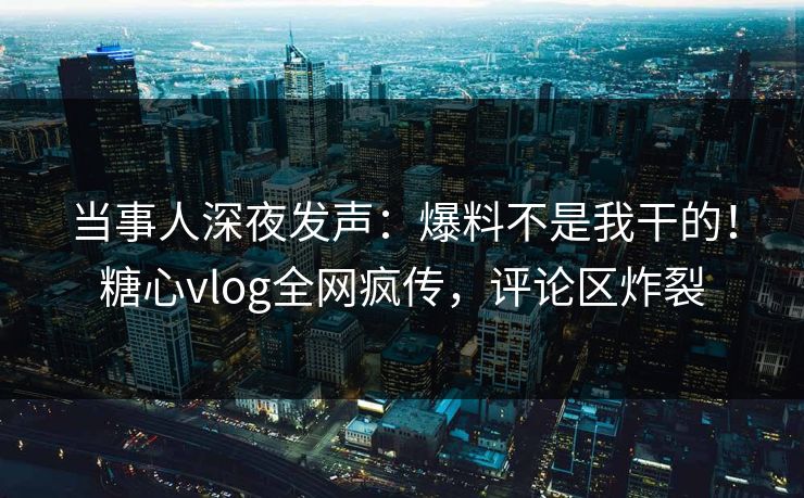 当事人深夜发声：爆料不是我干的！糖心vlog全网疯传，评论区炸裂