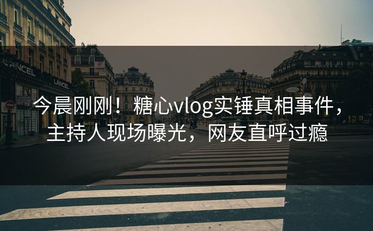 今晨刚刚！糖心vlog实锤真相事件，主持人现场曝光，网友直呼过瘾