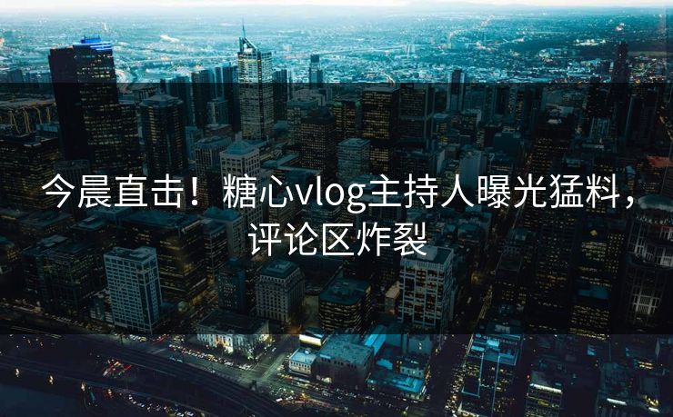 今晨直击！糖心vlog主持人曝光猛料，评论区炸裂