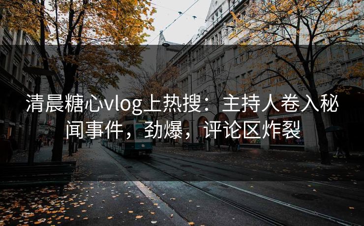 清晨糖心vlog上热搜：主持人卷入秘闻事件，劲爆，评论区炸裂
