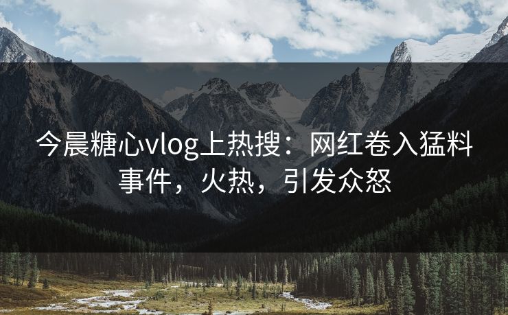 今晨糖心vlog上热搜：网红卷入猛料事件，火热，引发众怒