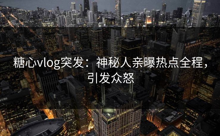 糖心vlog突发：神秘人亲曝热点全程，引发众怒