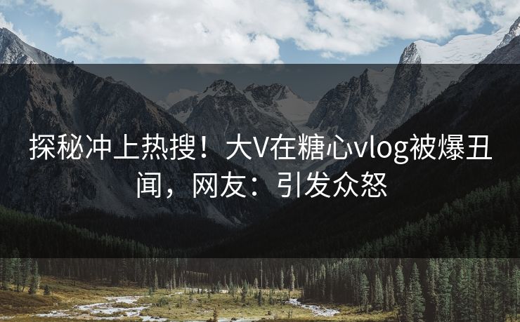 探秘冲上热搜！大V在糖心vlog被爆丑闻，网友：引发众怒