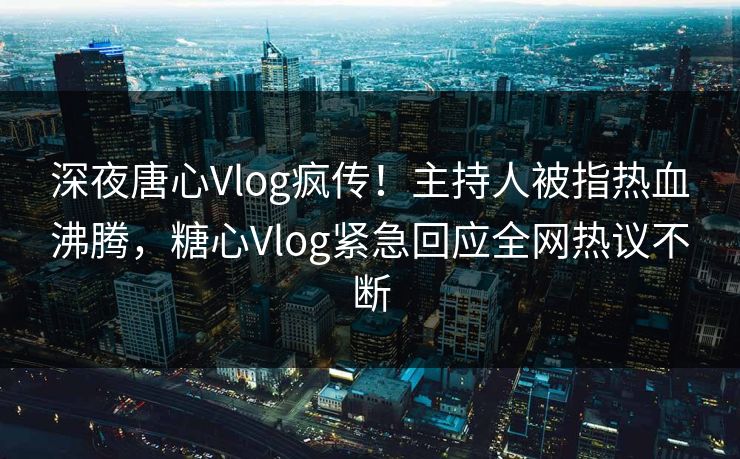 深夜唐心Vlog疯传！主持人被指热血沸腾，糖心Vlog紧急回应全网热议不断
