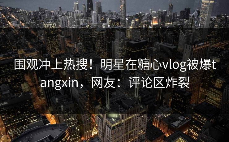 围观冲上热搜！明星在糖心vlog被爆tangxin，网友：评论区炸裂