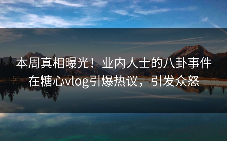 本周真相曝光！业内人士的八卦事件在糖心vlog引爆热议，引发众怒
