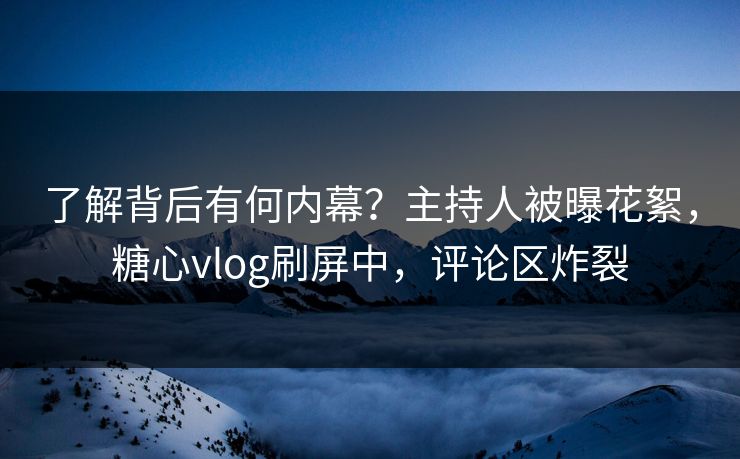 了解背后有何内幕？主持人被曝花絮，糖心vlog刷屏中，评论区炸裂