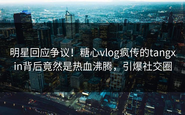 明星回应争议！糖心vlog疯传的tangxin背后竟然是热血沸腾，引爆社交圈