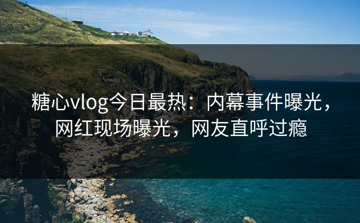 糖心vlog今日最热：内幕事件曝光，网红现场曝光，网友直呼过瘾