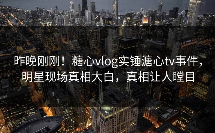 昨晚刚刚！糖心vlog实锤溏心tv事件，明星现场真相大白，真相让人瞠目