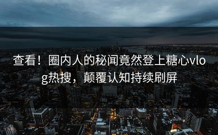 查看！圈内人的秘闻竟然登上糖心vlog热搜，颠覆认知持续刷屏